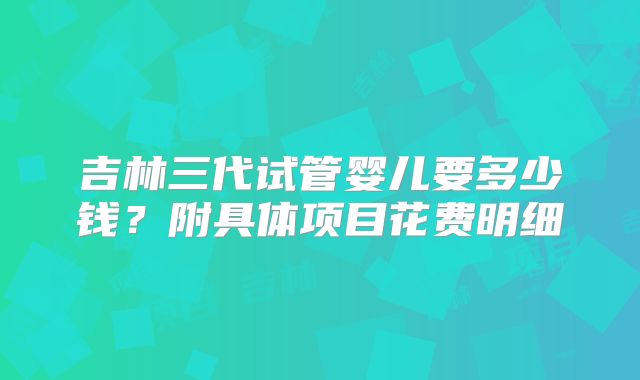 吉林三代试管婴儿要多少钱？附具体项目花费明细