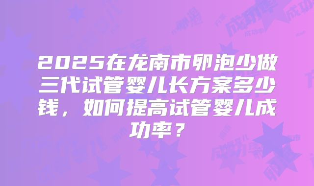 2025在龙南市卵泡少做三代试管婴儿长方案多少钱，如何提高试管婴儿成功率？