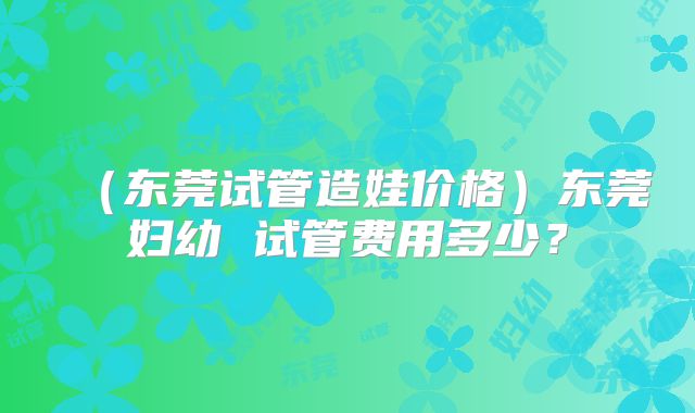 （东莞试管造娃价格）东莞妇幼 试管费用多少？