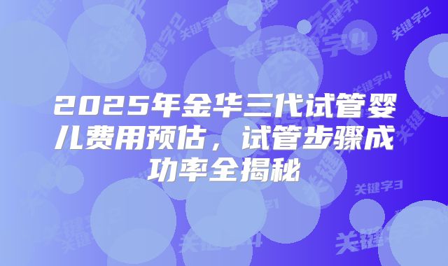 2025年金华三代试管婴儿费用预估，试管步骤成功率全揭秘