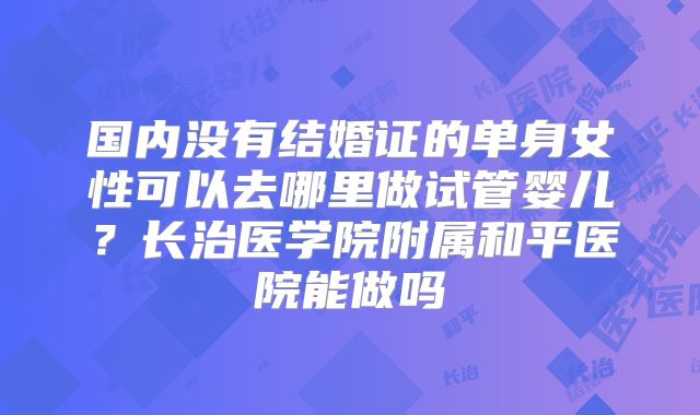 国内没有结婚证的单身女性可以去哪里做试管婴儿？长治医学院附属和平医院能做吗