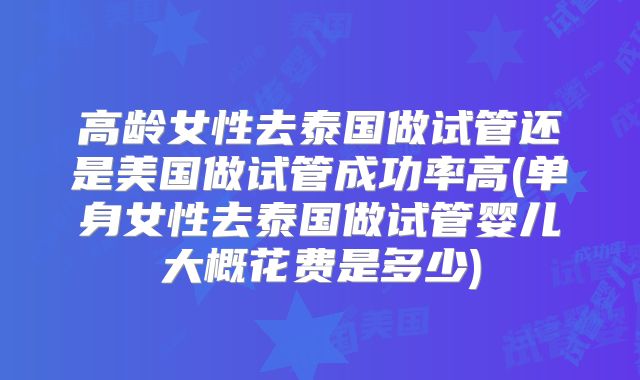 高龄女性去泰国做试管还是美国做试管成功率高(单身女性去泰国做试管婴儿大概花费是多少)