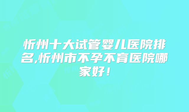 忻州十大试管婴儿医院排名,忻州市不孕不育医院哪家好!