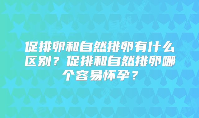 促排卵和自然排卵有什么区别？促排和自然排卵哪个容易怀孕？