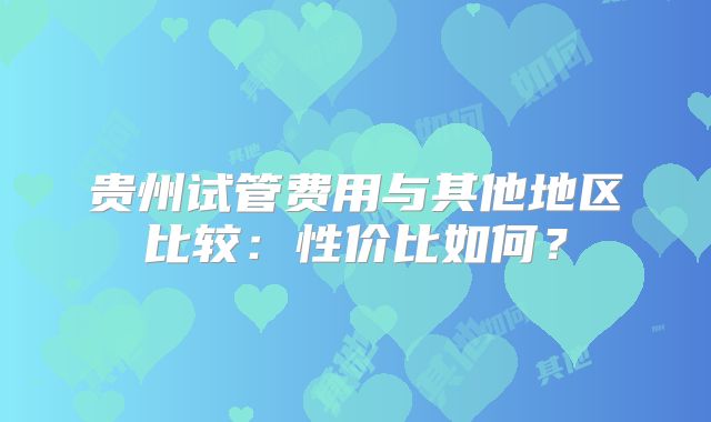 贵州试管费用与其他地区比较：性价比如何？