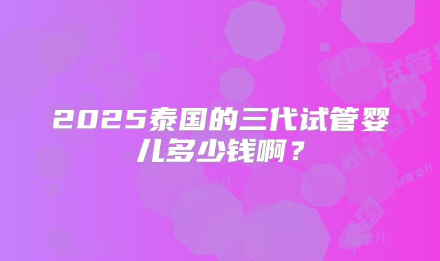 2025泰国的三代试管婴儿多少钱啊？