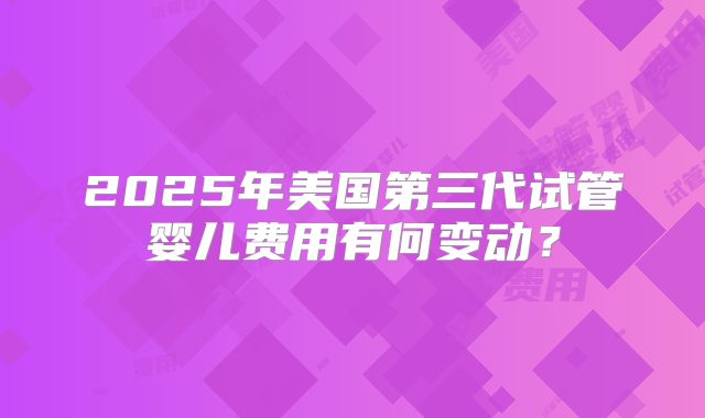 2025年美国第三代试管婴儿费用有何变动？