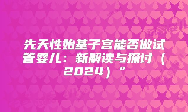 先天性始基子宫能否做试管婴儿：新解读与探讨（2024）”