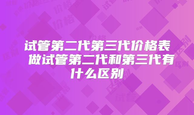 试管第二代第三代价格表 做试管第二代和第三代有什么区别