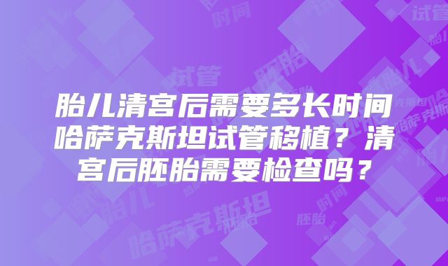 胎儿清宫后需要多长时间哈萨克斯坦试管移植？清宫后胚胎需要检查吗？