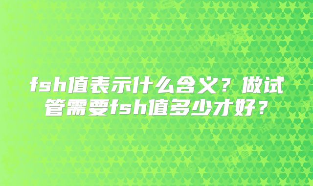 fsh值表示什么含义？做试管需要fsh值多少才好？