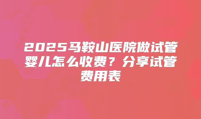 2025马鞍山医院做试管婴儿怎么收费？分享试管费用表