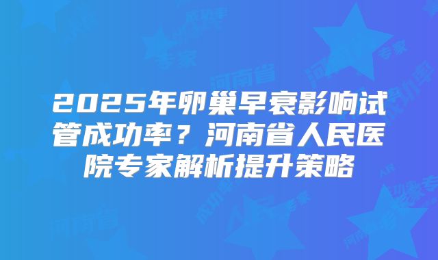 2025年卵巢早衰影响试管成功率？河南省人民医院专家解析提升策略