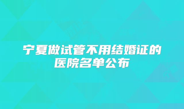 宁夏做试管不用结婚证的医院名单公布