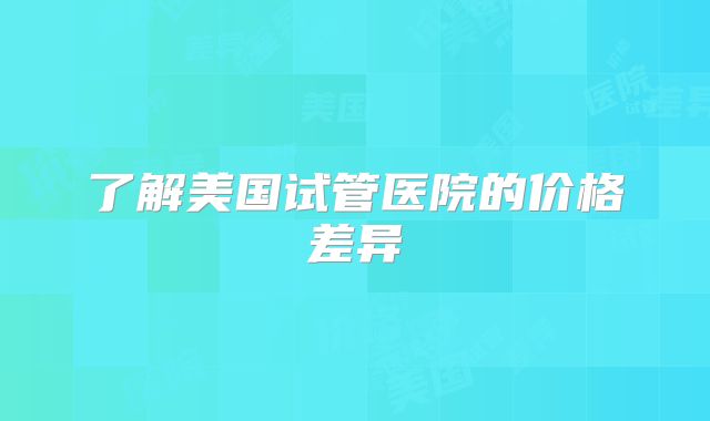 了解美国试管医院的价格差异