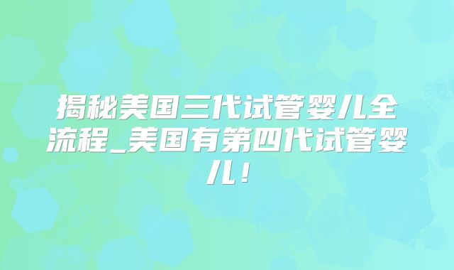 揭秘美国三代试管婴儿全流程_美国有第四代试管婴儿!