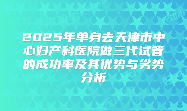 2025年单身去天津市中心妇产科医院做三代试管的成功率及其优势与劣势分析