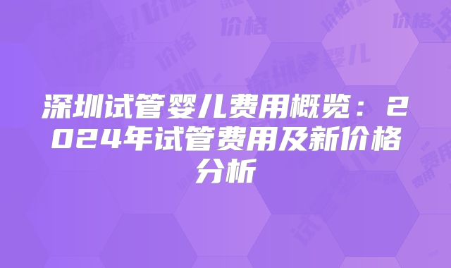深圳试管婴儿费用概览：2024年试管费用及新价格分析