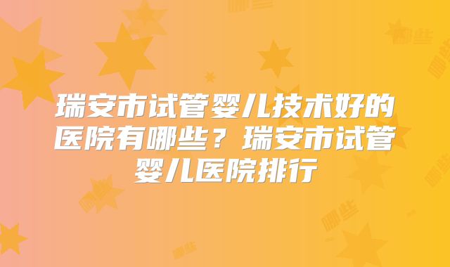瑞安市试管婴儿技术好的医院有哪些？瑞安市试管婴儿医院排行