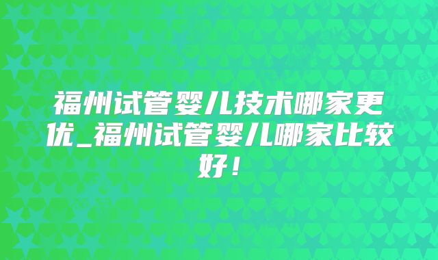 福州试管婴儿技术哪家更优_福州试管婴儿哪家比较好！