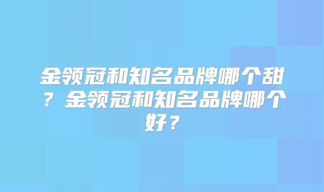 金领冠和知名品牌哪个甜？金领冠和知名品牌哪个好？
