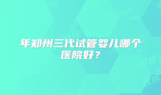 年郑州三代试管婴儿哪个医院好？