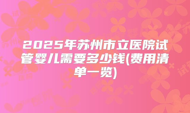 2025年苏州市立医院试管婴儿需要多少钱(费用清单一览)