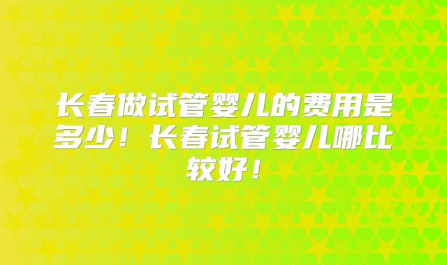 长春做试管婴儿的费用是多少！长春试管婴儿哪比较好！