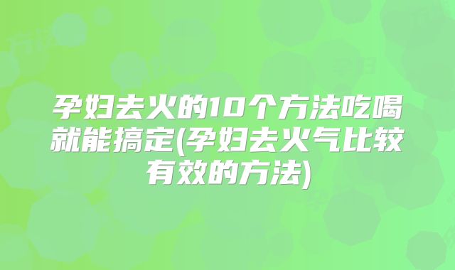 孕妇去火的10个方法吃喝就能搞定(孕妇去火气比较有效的方法)
