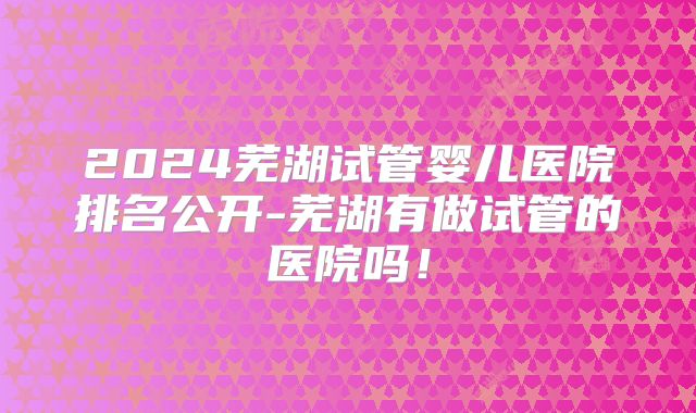 2024芜湖试管婴儿医院排名公开-芜湖有做试管的医院吗!