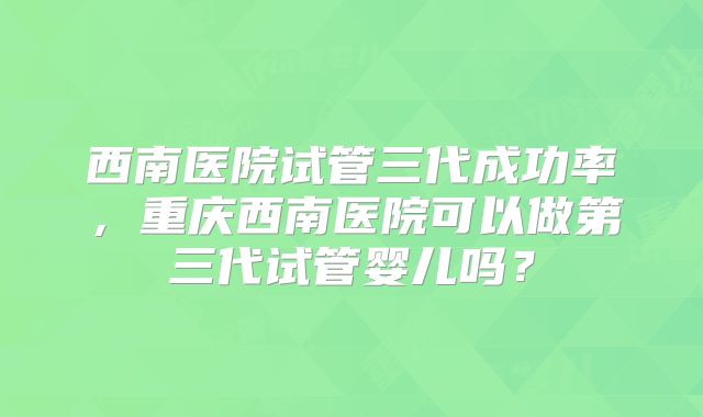 西南医院试管三代成功率，重庆西南医院可以做第三代试管婴儿吗？