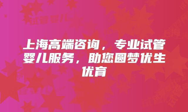 上海高端咨询，专业试管婴儿服务，助您圆梦优生优育