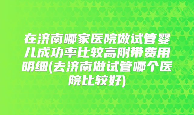 在济南哪家医院做试管婴儿成功率比较高附带费用明细(去济南做试管哪个医院比较好)
