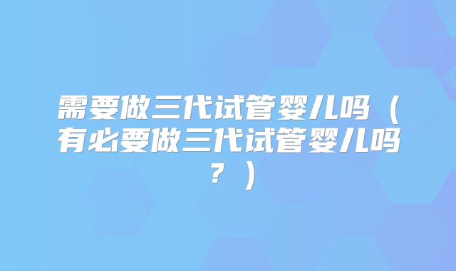 需要做三代试管婴儿吗（有必要做三代试管婴儿吗？）