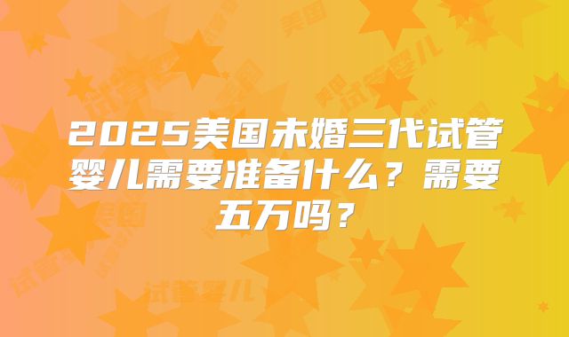 2025美国未婚三代试管婴儿需要准备什么？需要五万吗？