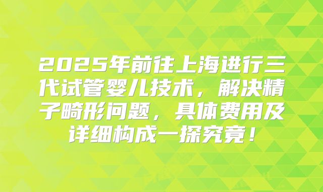 2025年前往上海进行三代试管婴儿技术,解决精子畸形问题,具体费用及详细构成一探究竟!