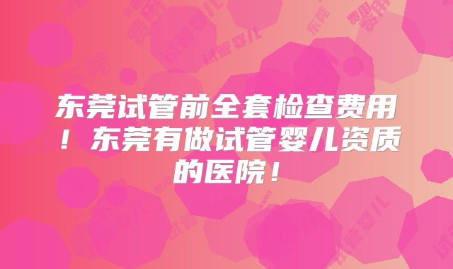 东莞试管前全套检查费用！东莞有做试管婴儿资质的医院！