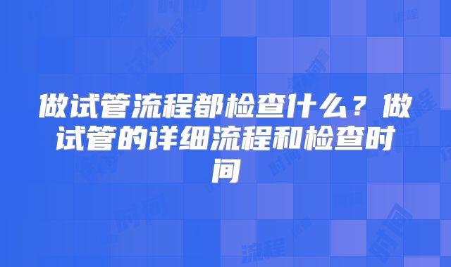 做试管流程都检查什么?做试管的详细流程和检查时间