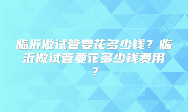 临沂做试管要花多少钱？临沂做试管要花多少钱费用？