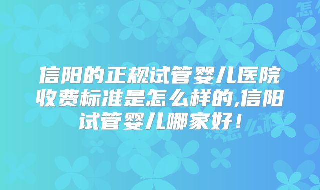 信阳的正规试管婴儿医院收费标准是怎么样的,信阳试管婴儿哪家好！