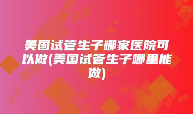 美国试管生子哪家医院可以做(美国试管生子哪里能做)