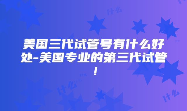 美国三代试管号有什么好处-美国专业的第三代试管！