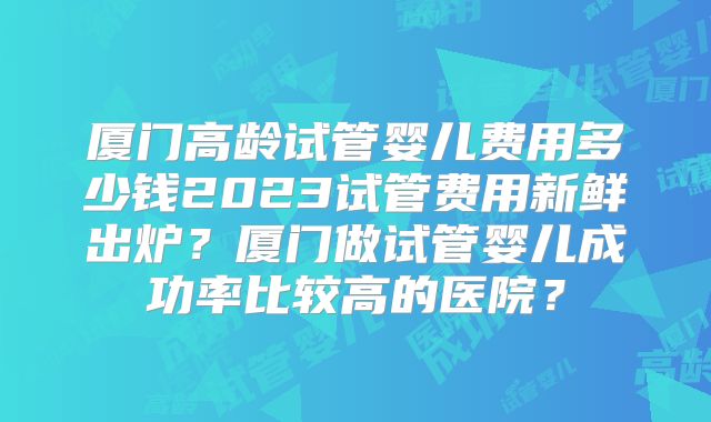 厦门高龄试管婴儿费用多少钱2023试管费用新鲜出炉？厦门做试管婴儿成功率比较高的医院？