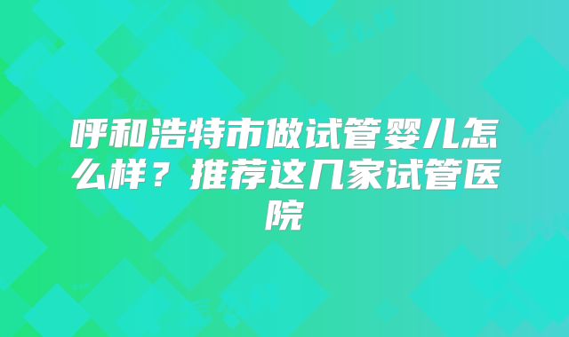 呼和浩特市做试管婴儿怎么样?推荐这几家试管医院