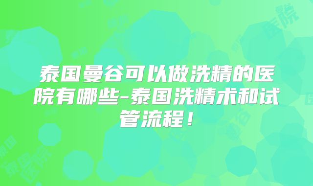 泰国曼谷可以做洗精的医院有哪些-泰国洗精术和试管流程！