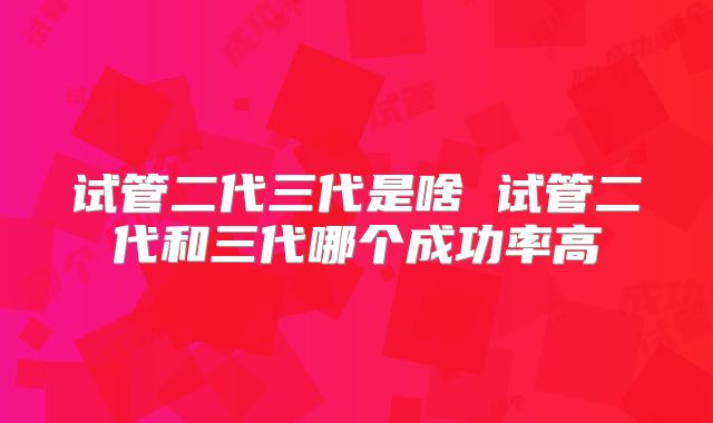 试管二代三代是啥 试管二代和三代哪个成功率高
