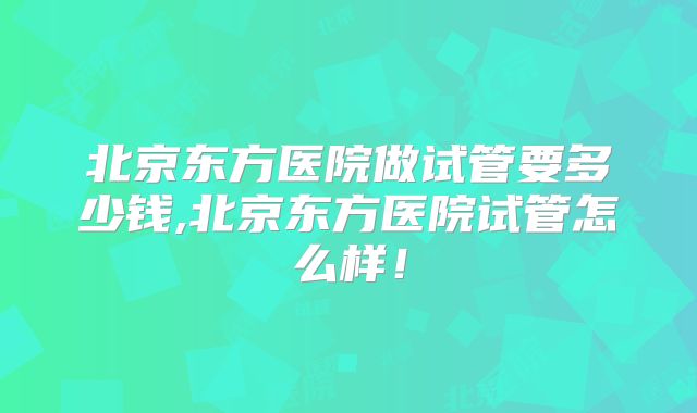 北京东方医院做试管要多少钱,北京东方医院试管怎么样！