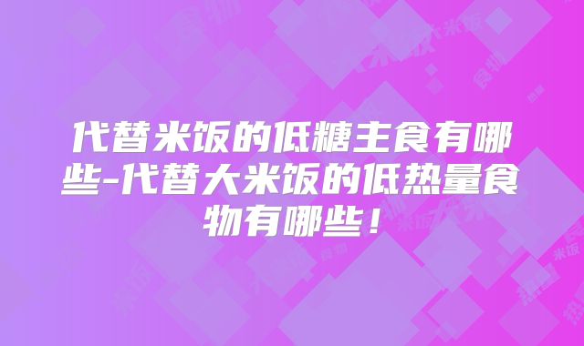 代替米饭的低糖主食有哪些-代替大米饭的低热量食物有哪些！