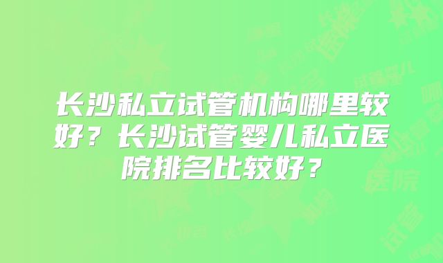 长沙私立试管机构哪里较好？长沙试管婴儿私立医院排名比较好？