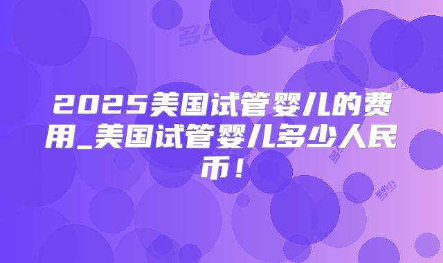 2025美国试管婴儿的费用_美国试管婴儿多少人民币！